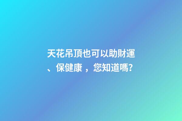 天花吊頂也可以助財運、保健康，您知道嗎？